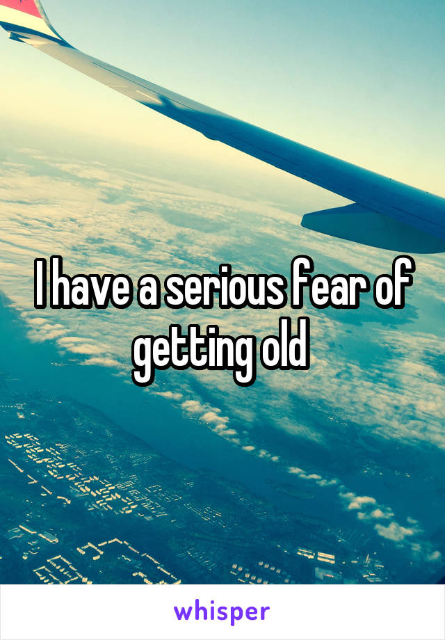 I have a serious fear of getting old 