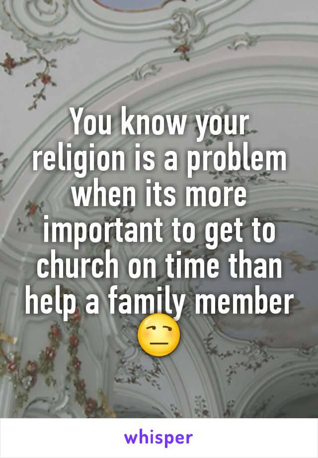 You know your religion is a problem when its more important to get to church on time than help a family member 😒