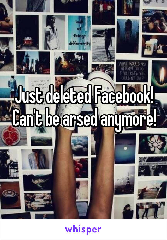 Just deleted Facebook! Can't be arsed anymore! 