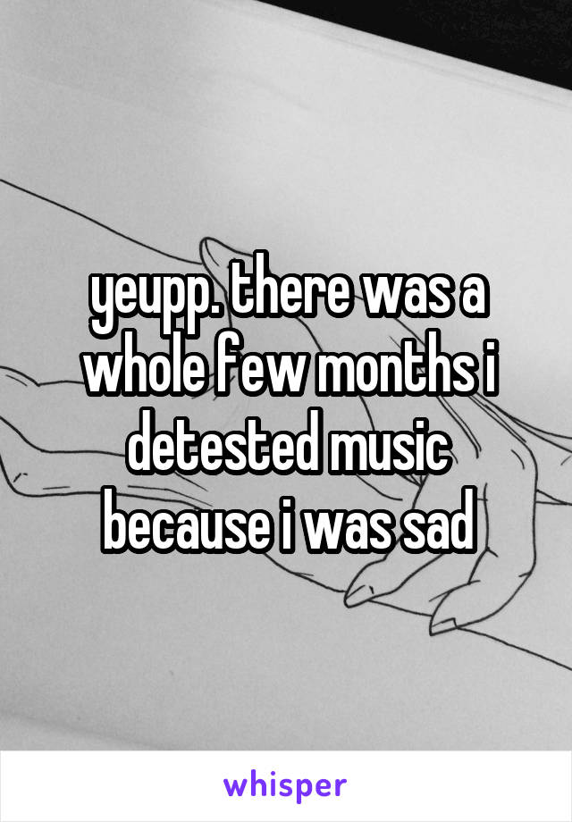 yeupp. there was a whole few months i detested music because i was sad