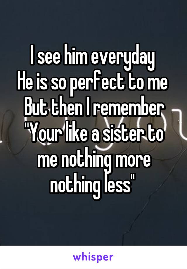 I see him everyday 
He is so perfect to me 
But then I remember
"Your like a sister to me nothing more nothing less" 
