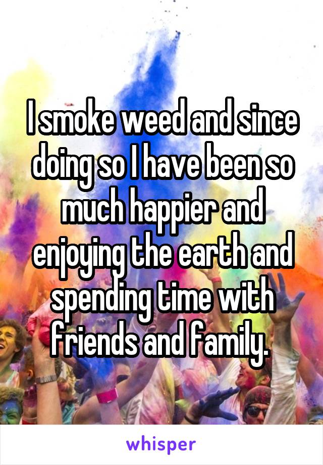 I smoke weed and since doing so I have been so much happier and enjoying the earth and spending time with friends and family. 