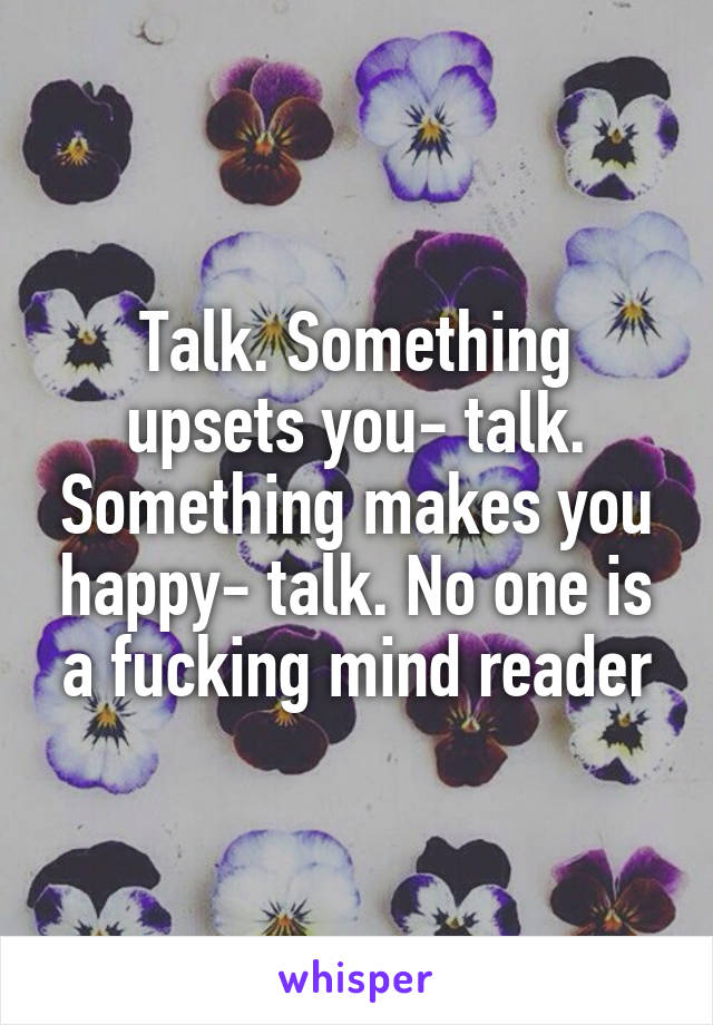 Talk. Something upsets you- talk. Something makes you happy- talk. No one is a fucking mind reader