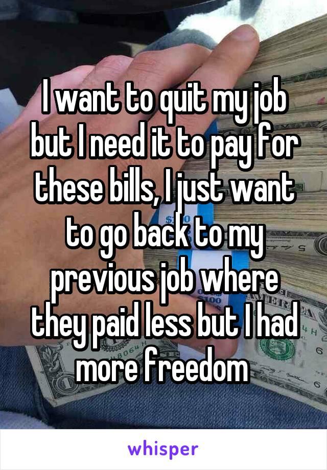 I want to quit my job but I need it to pay for these bills, I just want to go back to my previous job where they paid less but I had more freedom 