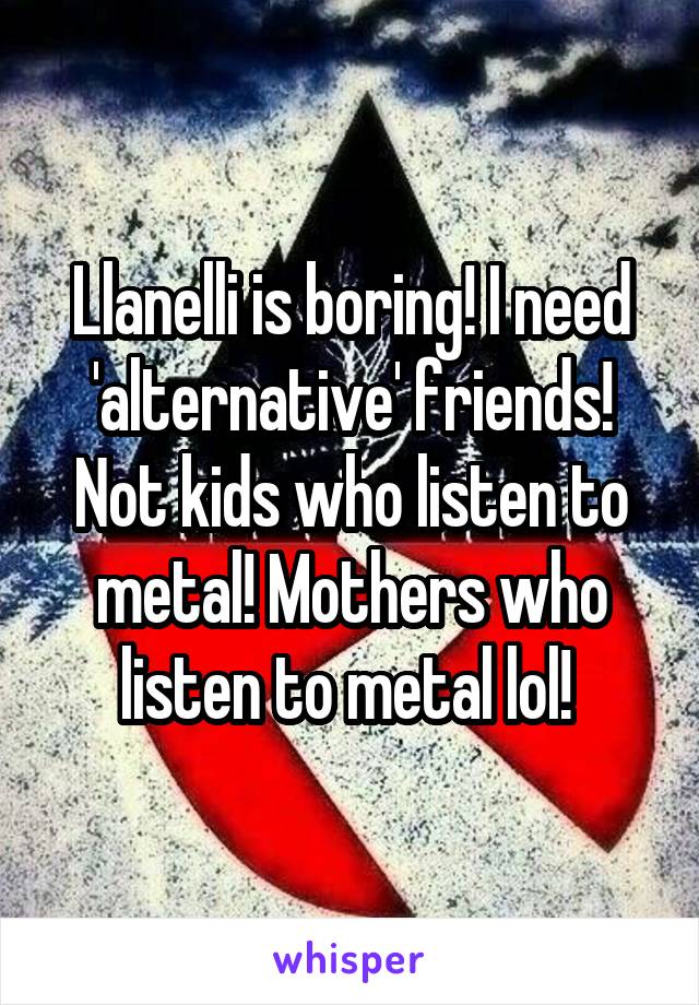 Llanelli is boring! I need 'alternative' friends! Not kids who listen to metal! Mothers who listen to metal lol! 