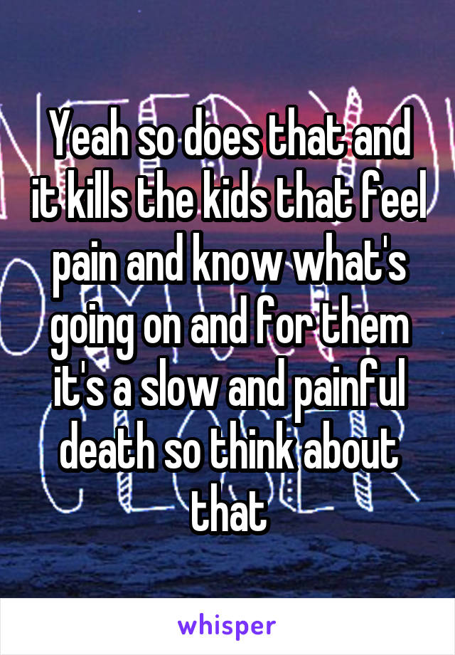 Yeah so does that and it kills the kids that feel pain and know what's going on and for them it's a slow and painful death so think about that