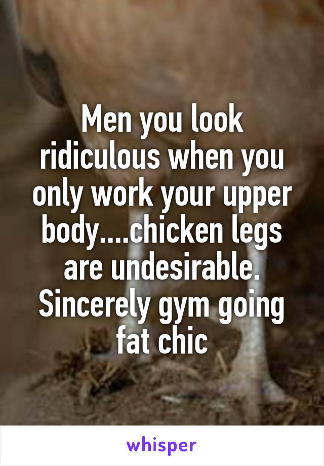 Men you look ridiculous when you only work your upper body....chicken legs are undesirable. Sincerely gym going fat chic