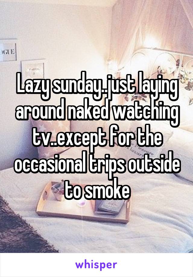 Lazy sunday..just laying around naked watching tv..except for the occasional trips outside to smoke