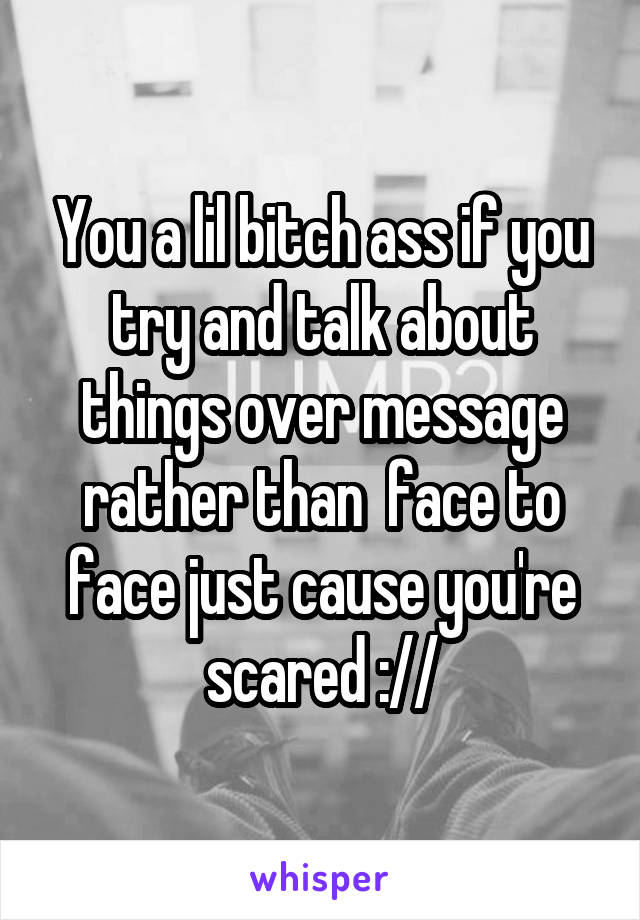 You a lil bitch ass if you try and talk about things over message rather than  face to face just cause you're scared ://