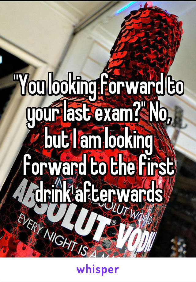 "You looking forward to your last exam?" No, but I am looking forward to the first drink afterwards