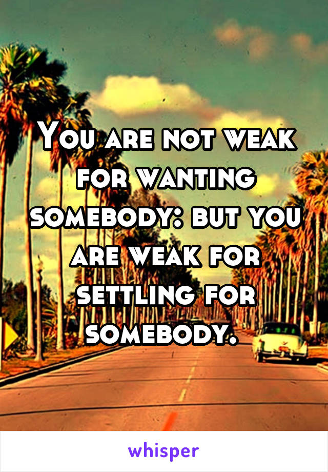 You are not weak for wanting somebody: but you are weak for settling for somebody. 