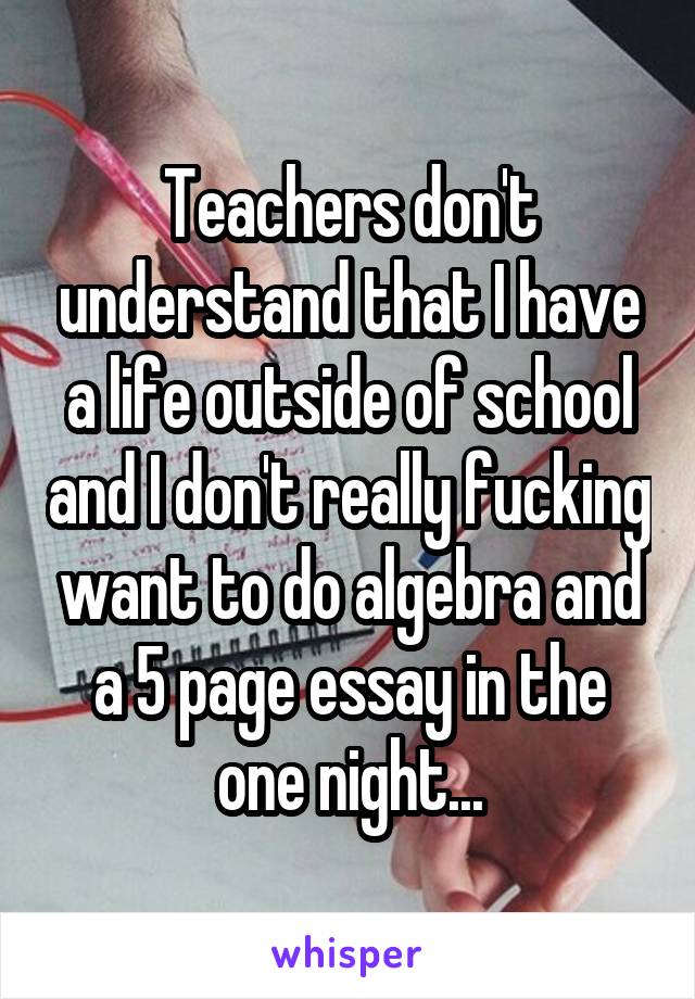 Teachers don't understand that I have a life outside of school and I don't really fucking want to do algebra and a 5 page essay in the one night...