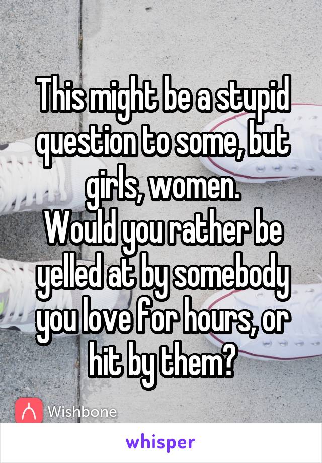 This might be a stupid question to some, but girls, women.
Would you rather be yelled at by somebody you love for hours, or hit by them?