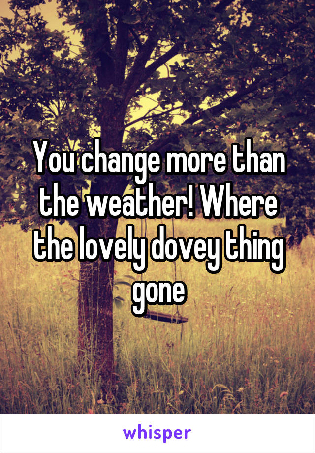 You change more than the weather! Where the lovely dovey thing gone