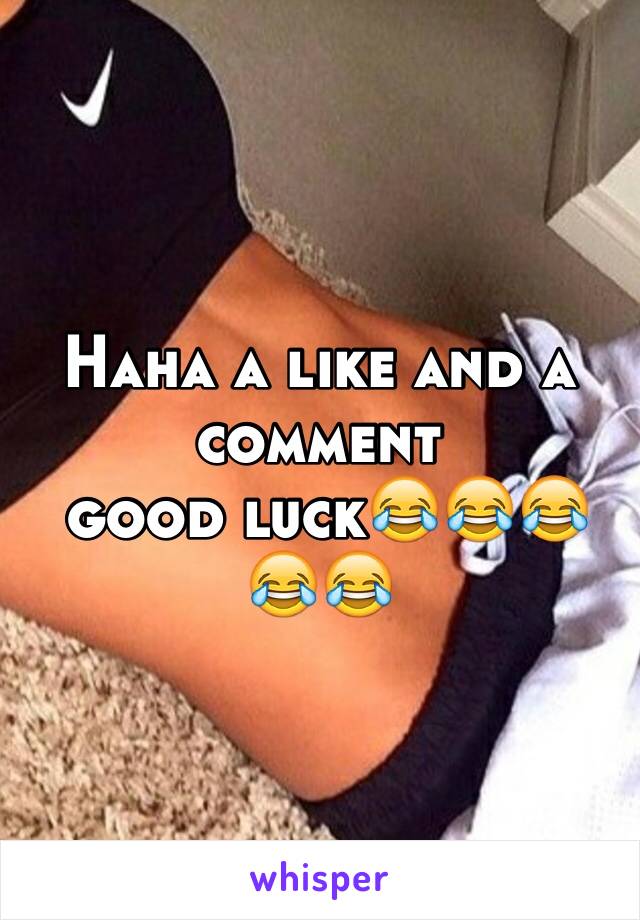 Haha a like and a comment 
 good luck😂😂😂😂😂