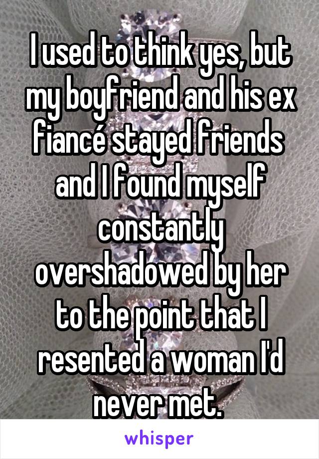 I used to think yes, but my boyfriend and his ex fiancé stayed friends  and I found myself constantly overshadowed by her to the point that I resented a woman I'd never met. 