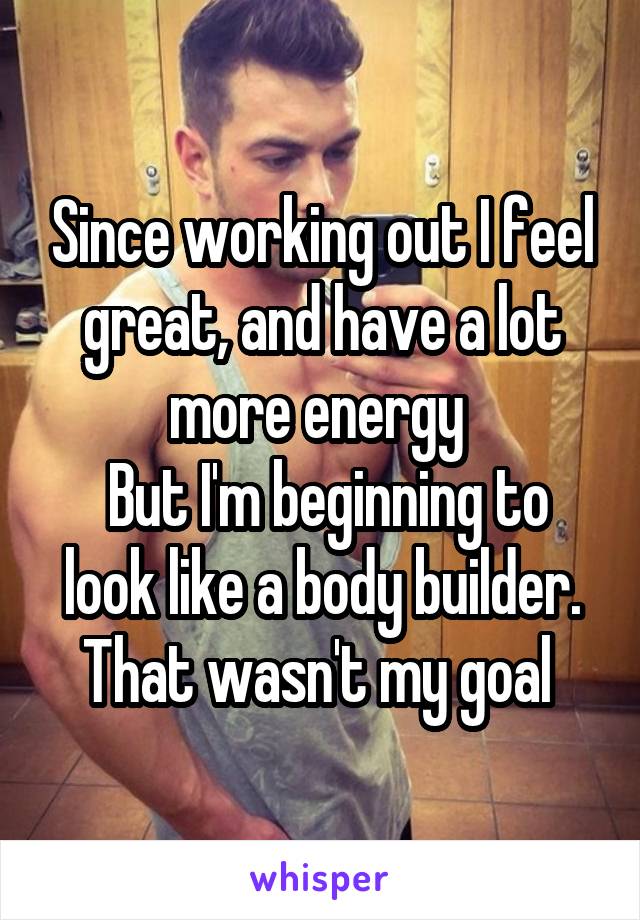 Since working out I feel great, and have a lot more energy 
 But I'm beginning to look like a body builder. That wasn't my goal 