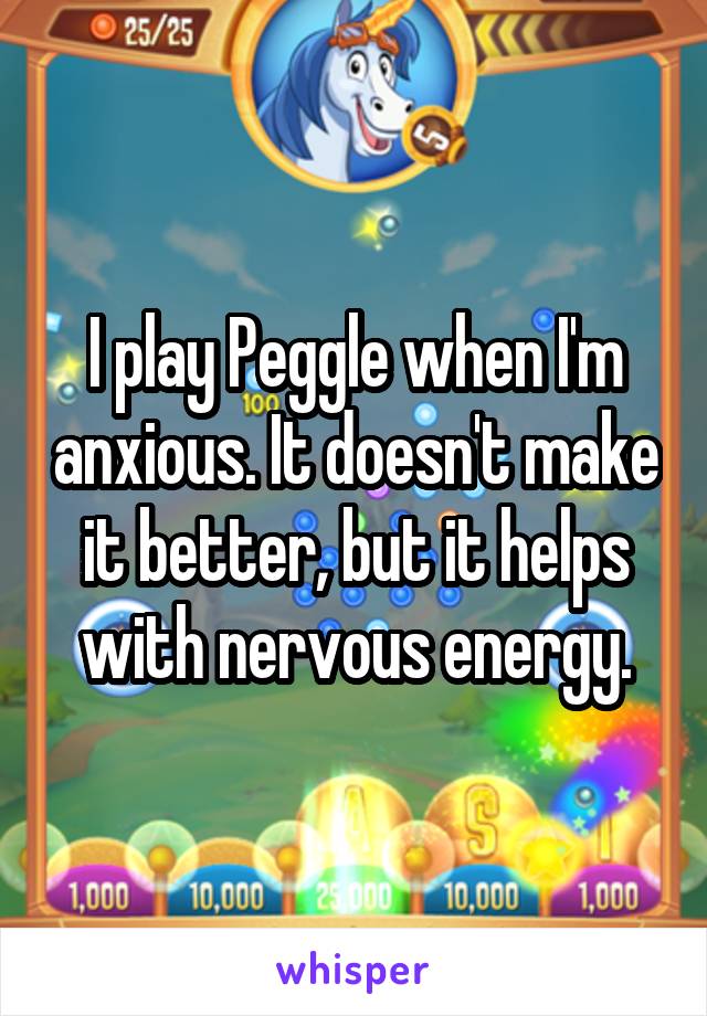 I play Peggle when I'm anxious. It doesn't make it better, but it helps with nervous energy.