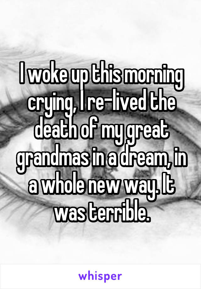 I woke up this morning crying, I re-lived the death of my great grandmas in a dream, in a whole new way. It was terrible.