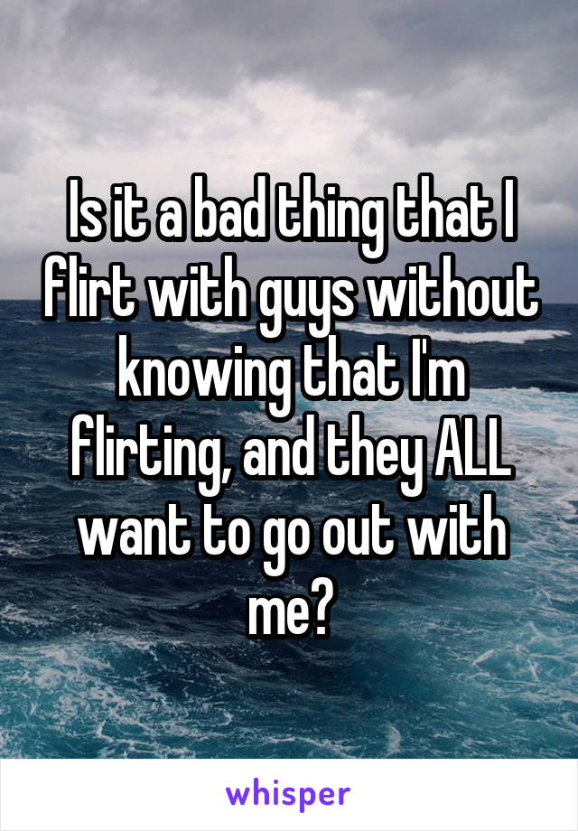 Is it a bad thing that I flirt with guys without knowing that I'm flirting, and they ALL want to go out with me?