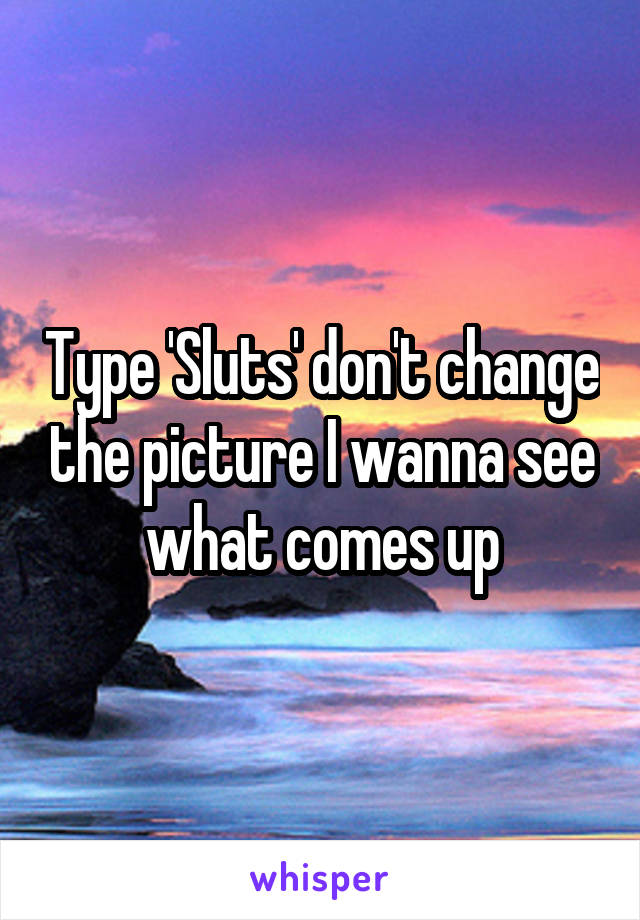 Type 'Sluts' don't change the picture I wanna see what comes up