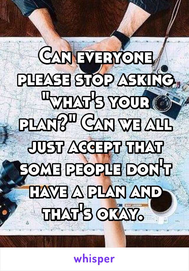 Can everyone please stop asking "what's your plan?" Can we all just accept that some people don't have a plan and that's okay. 