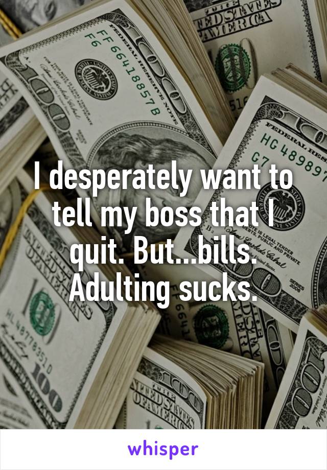 I desperately want to tell my boss that I quit. But...bills.
Adulting sucks.