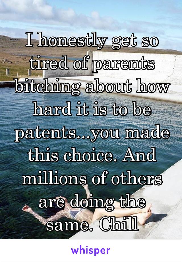 I honestly get so tired of parents bitching about how hard it is to be patents...you made this choice. And millions of others are doing the same. Chill