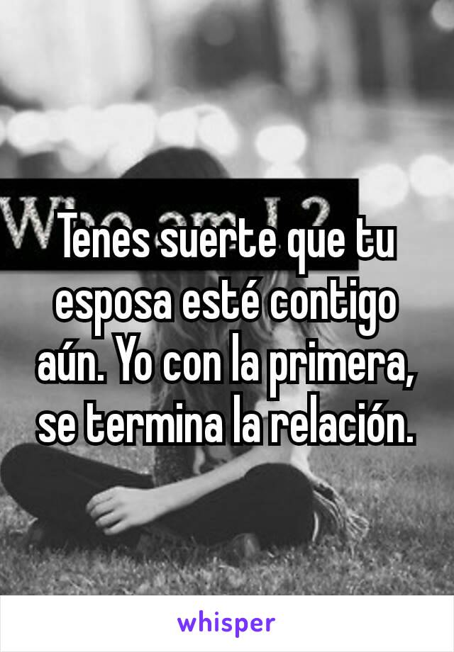 Tenes suerte que tu esposa esté contigo aún. Yo con la primera, se termina la relación.