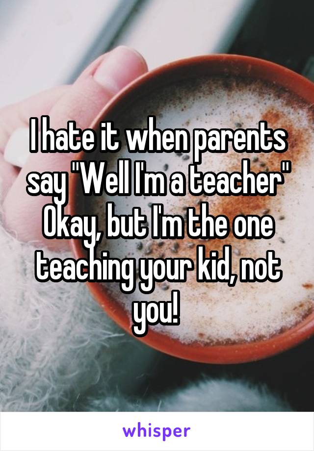 I hate it when parents say "Well I'm a teacher" Okay, but I'm the one teaching your kid, not you! 