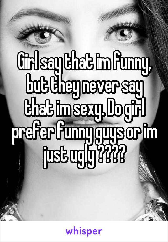 Girl say that im funny, but they never say that im sexy. Do girl prefer funny guys or im just ugly ????
