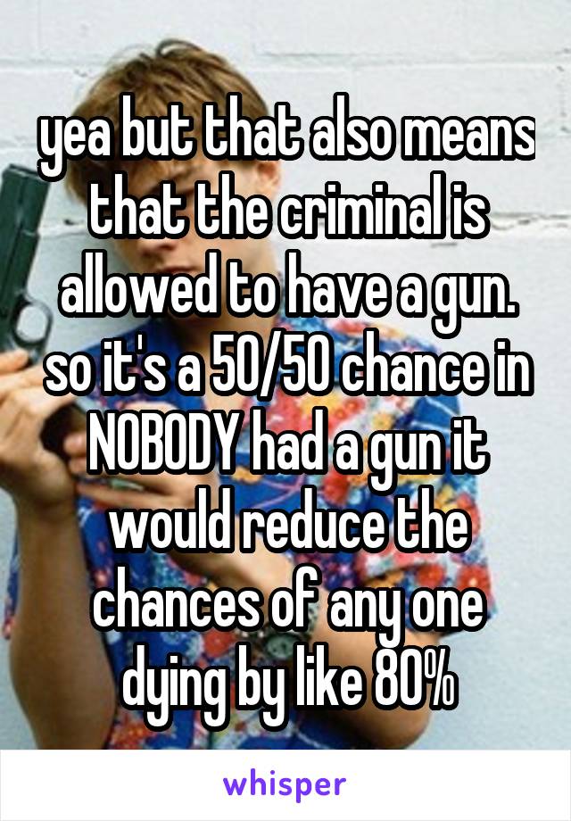 yea but that also means that the criminal is allowed to have a gun. so it's a 50/50 chance in NOBODY had a gun it would reduce the chances of any one dying by like 80%