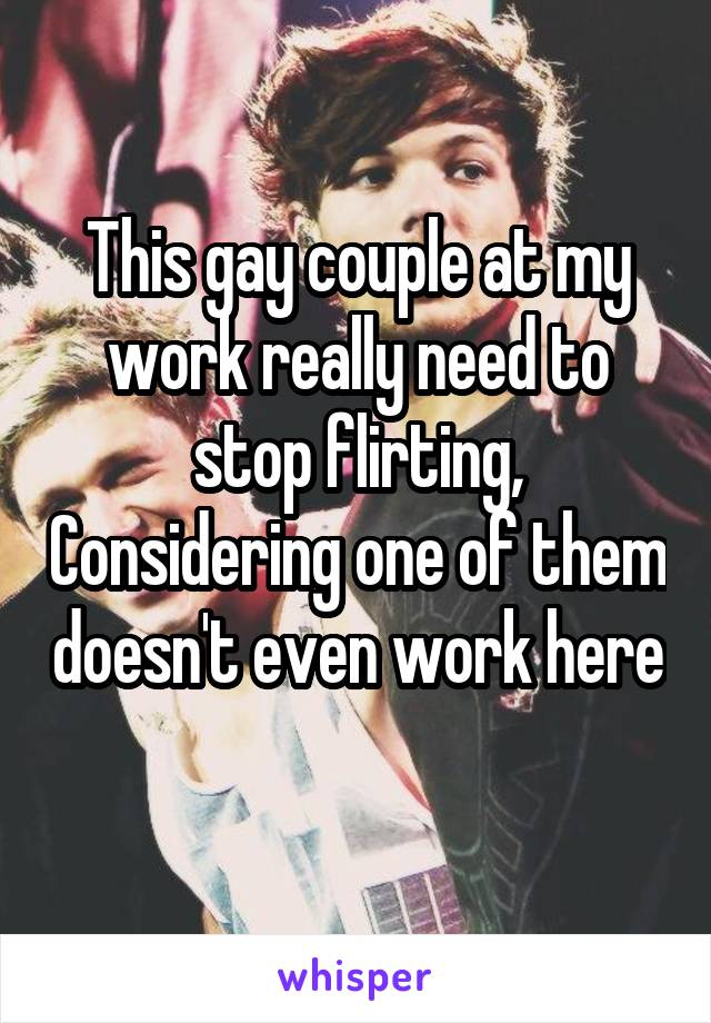 This gay couple at my work really need to stop flirting, Considering one of them doesn't even work here 