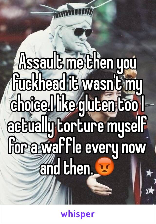 Assault me then you fuckhead it wasn't my choice.I like gluten too I actually torture myself for a waffle every now and then.😡