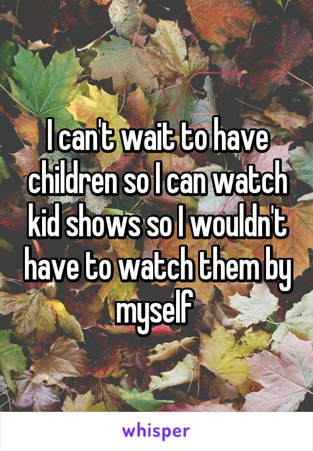 I can't wait to have children so I can watch kid shows so I wouldn't have to watch them by myself 