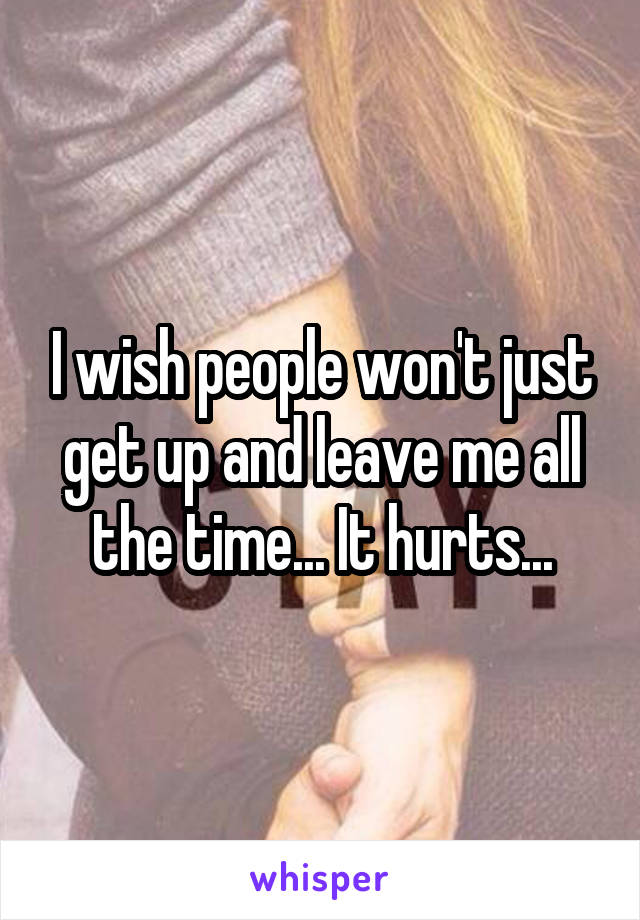 I wish people won't just get up and leave me all the time... It hurts...