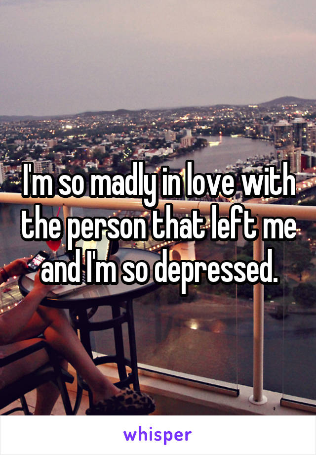 I'm so madly in love with the person that left me and I'm so depressed.