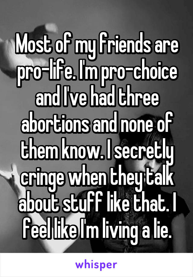 Most of my friends are pro-life. I'm pro-choice and I've had three abortions and none of them know. I secretly cringe when they talk about stuff like that. I feel like I'm living a lie.