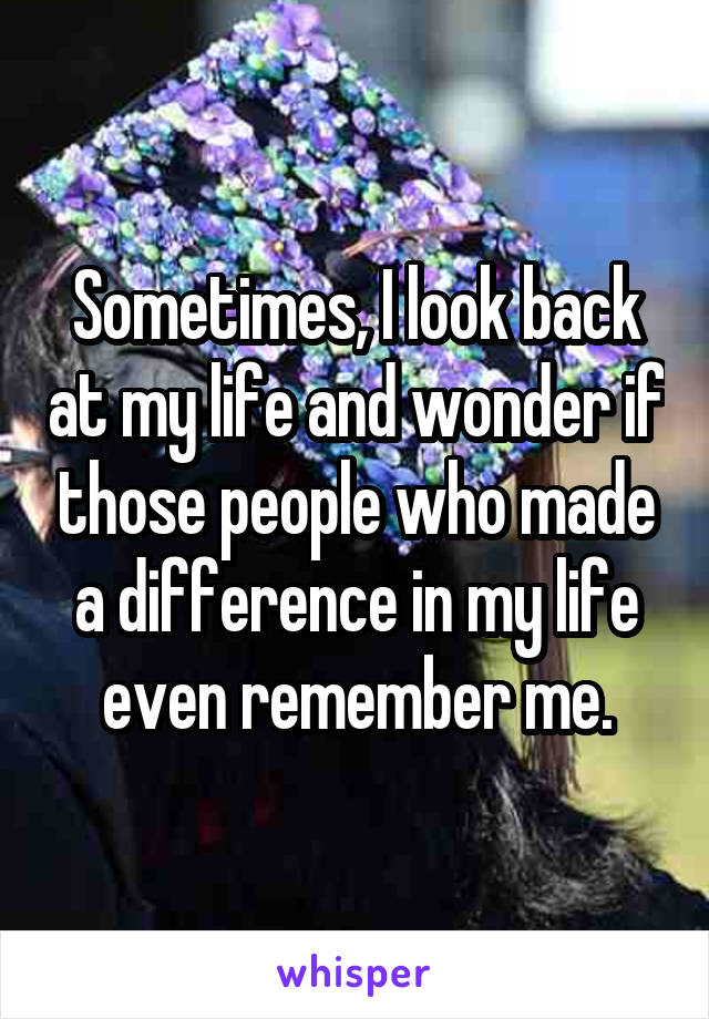 Sometimes, I look back at my life and wonder if those people who made a difference in my life even remember me.