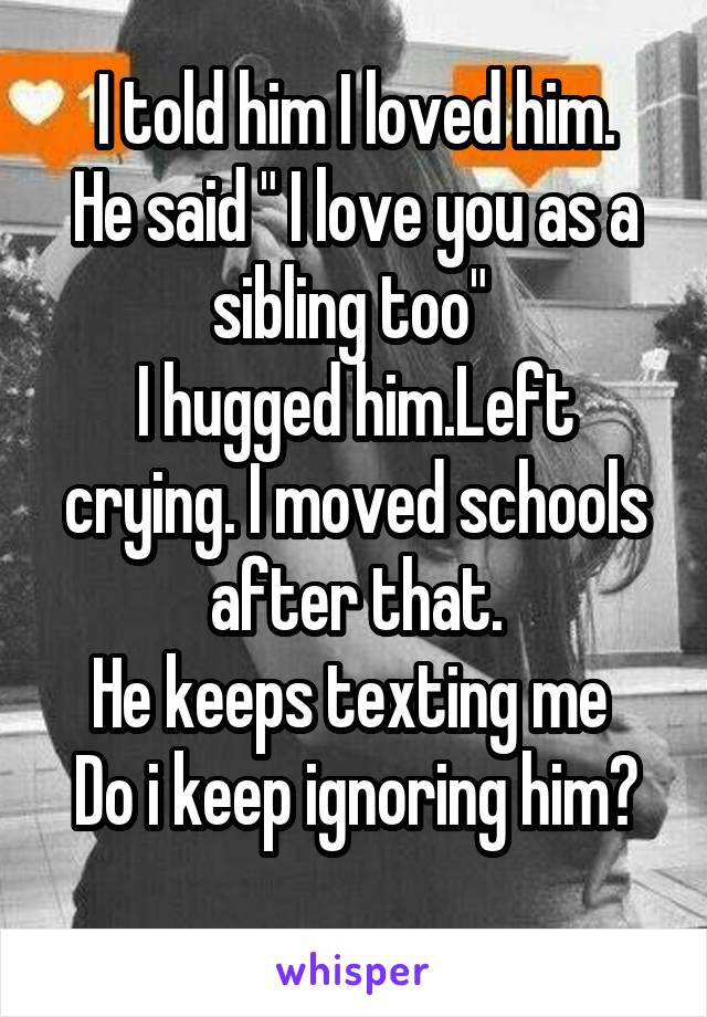 I told him I loved him.
He said " I love you as a sibling too" 
I hugged him.Left crying. I moved schools after that.
He keeps texting me 
Do i keep ignoring him?
