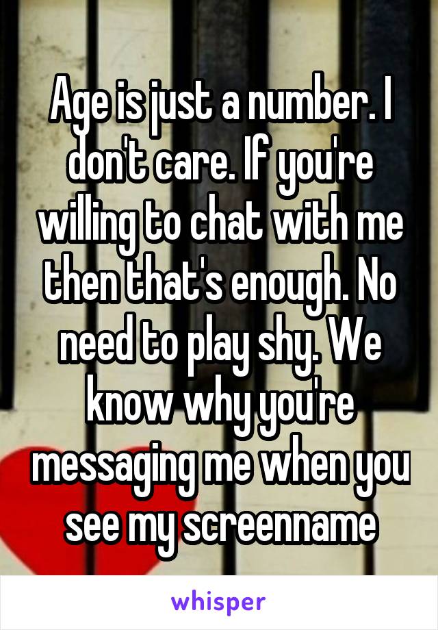 Age is just a number. I don't care. If you're willing to chat with me then that's enough. No need to play shy. We know why you're messaging me when you see my screenname