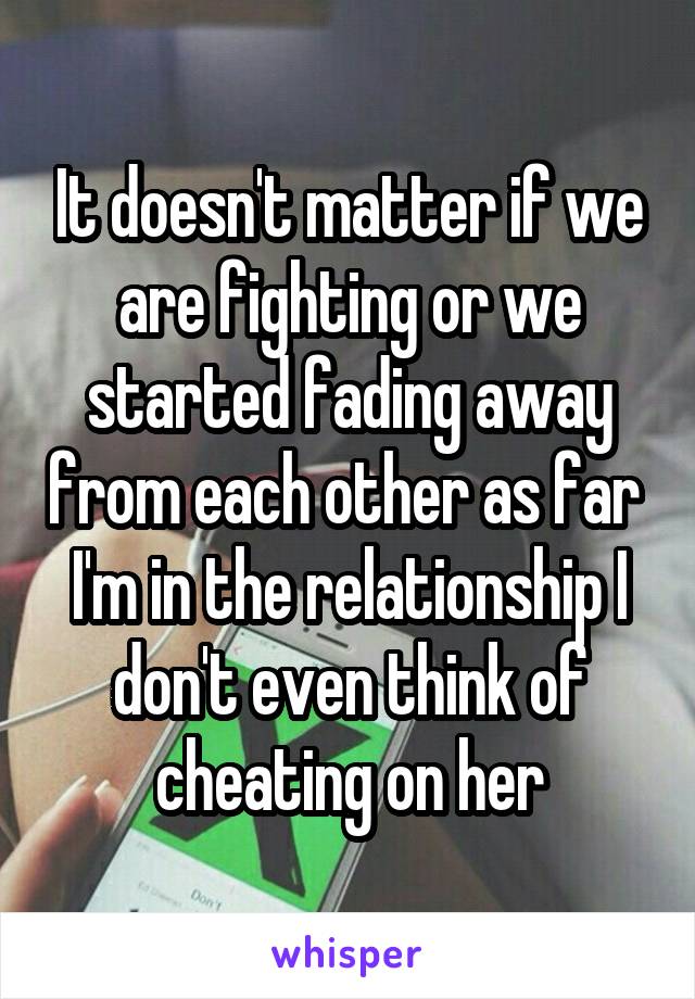 It doesn't matter if we are fighting or we started fading away from each other as far  I'm in the relationship I don't even think of cheating on her