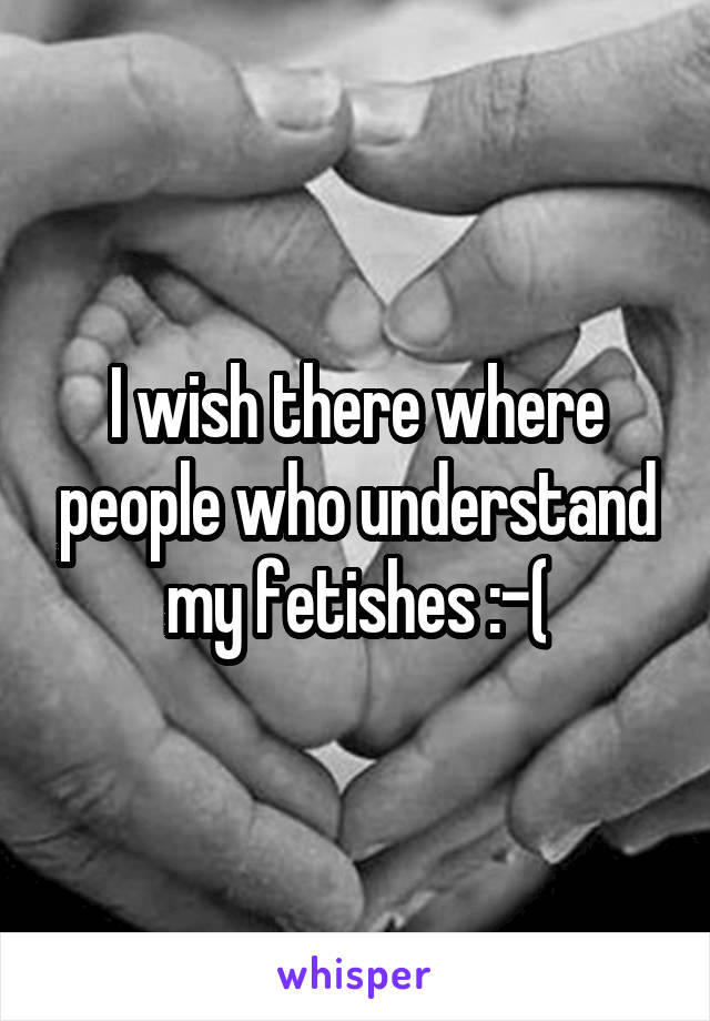 I wish there where people who understand my fetishes :-(