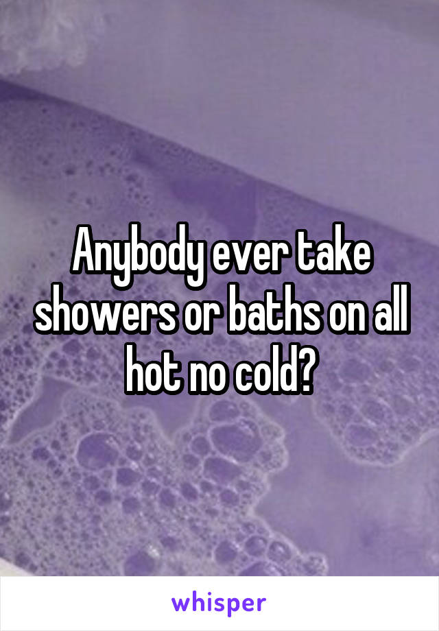 Anybody ever take showers or baths on all hot no cold?