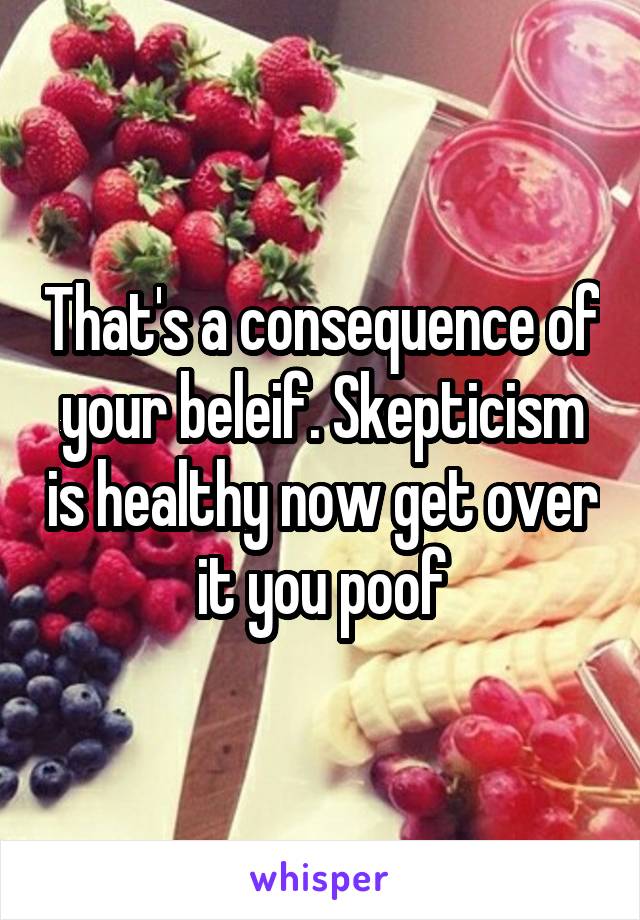 That's a consequence of your beleif. Skepticism is healthy now get over it you poof