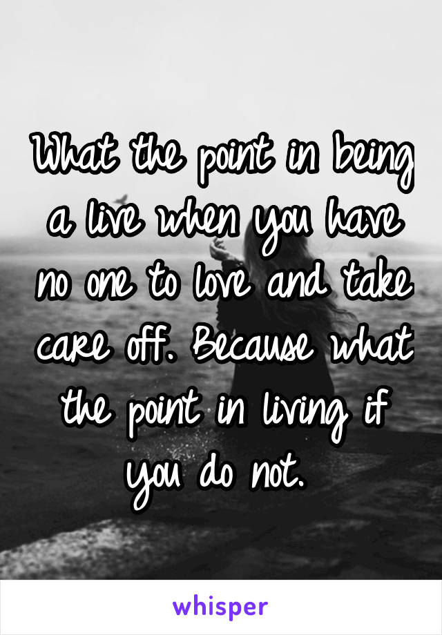 What the point in being a live when you have no one to love and take care off. Because what the point in living if you do not. 