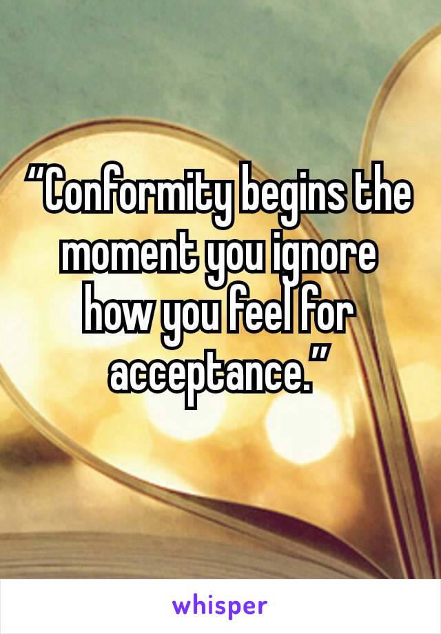 “Conformity begins the moment you ignore how you feel for acceptance.”