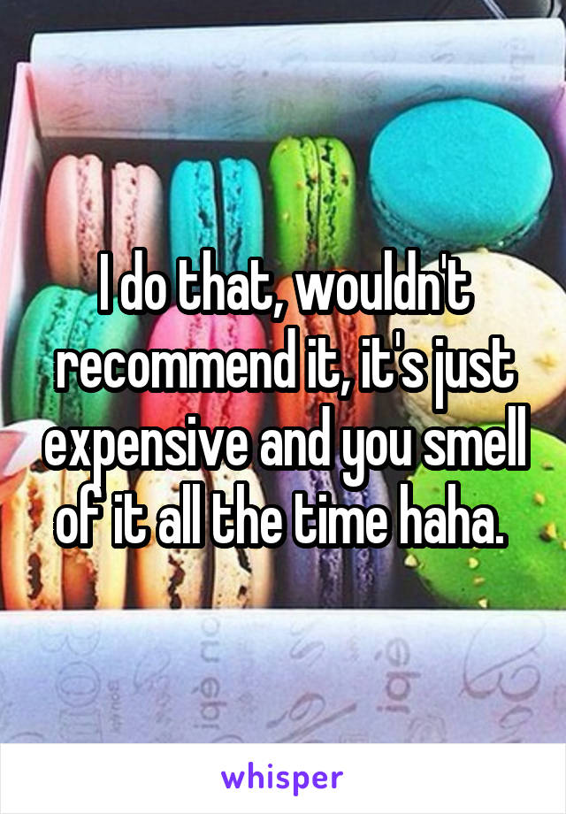 I do that, wouldn't recommend it, it's just expensive and you smell of it all the time haha. 