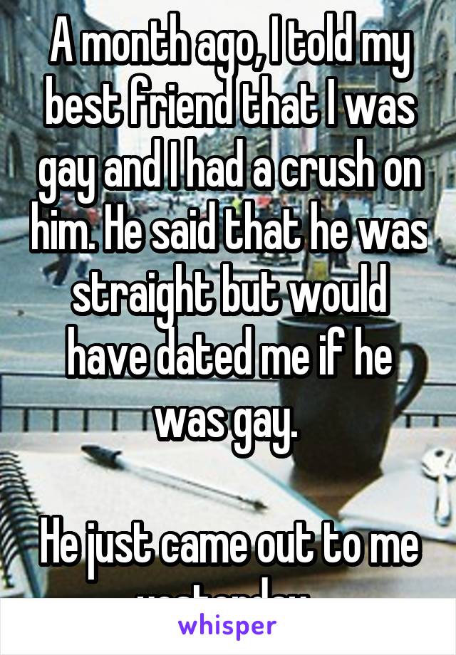 A month ago, I told my best friend that I was gay and I had a crush on him. He said that he was straight but would have dated me if he was gay. 

He just came out to me yesterday. 
