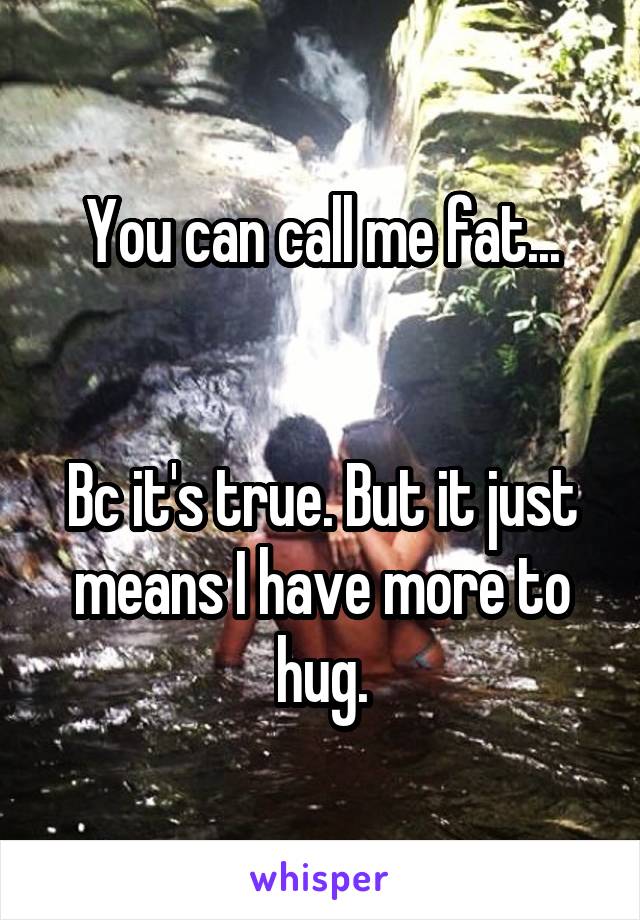 You can call me fat...


Bc it's true. But it just means I have more to hug.